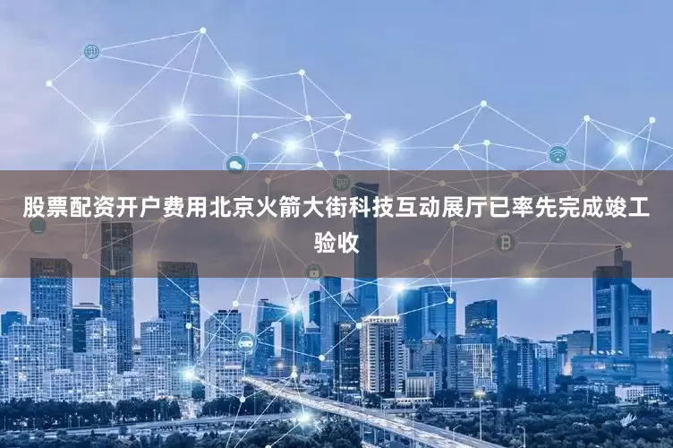 股票配资开户费用北京火箭大街科技互动展厅已率先完成竣工验收