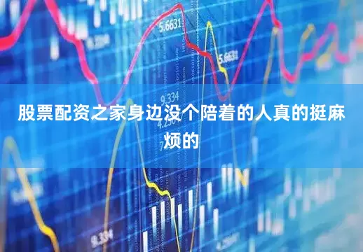 股票配资之家身边没个陪着的人真的挺麻烦的