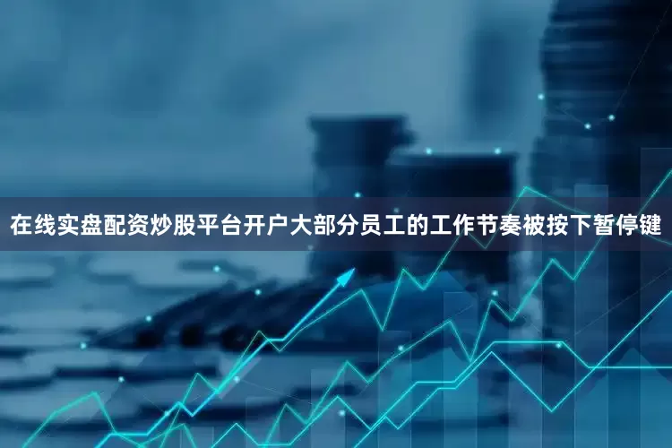 在线实盘配资炒股平台开户大部分员工的工作节奏被按下暂停键