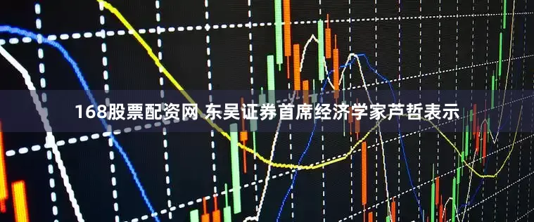 168股票配资网 东吴证券首席经济学家芦哲表示