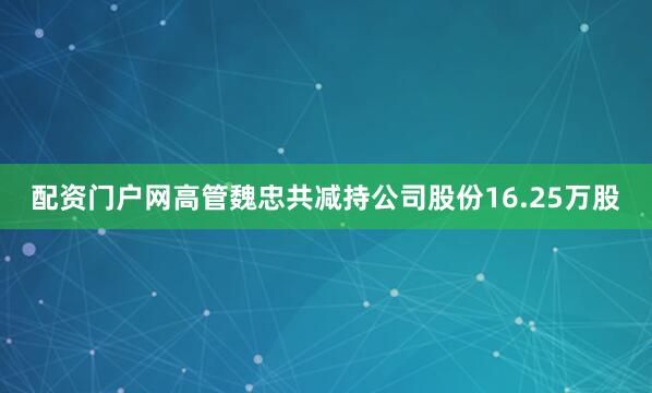 配资门户网高管魏忠共减持公司股份16.25万股