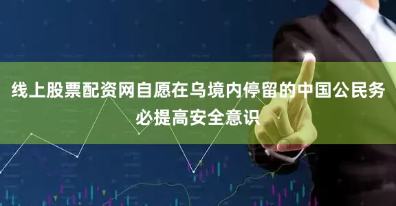 线上股票配资网自愿在乌境内停留的中国公民务必提高安全意识