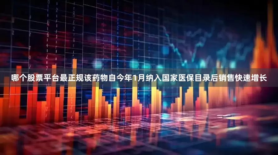 哪个股票平台最正规该药物自今年1月纳入国家医保目录后销售快速增长