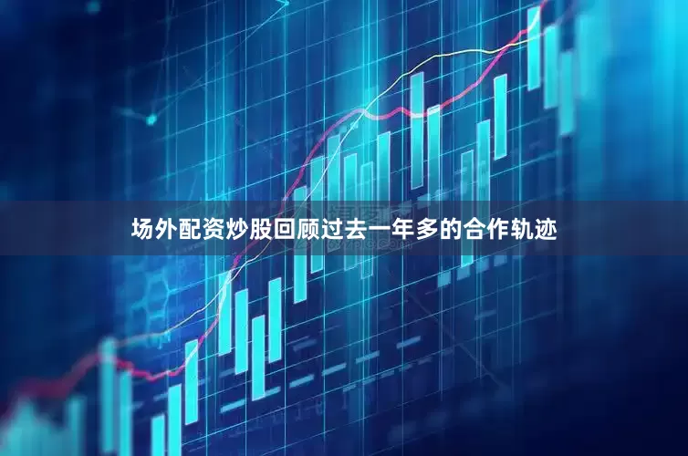 场外配资炒股回顾过去一年多的合作轨迹