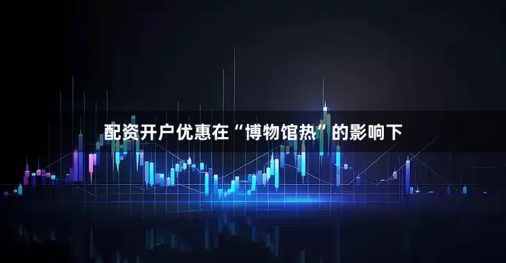 配资开户优惠在“博物馆热”的影响下