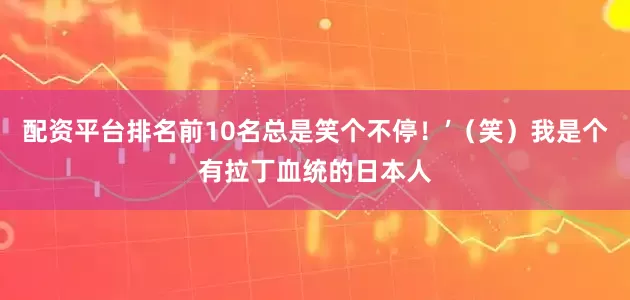 配资平台排名前10名总是笑个不停！’（笑）我是个有拉丁血统的日本人