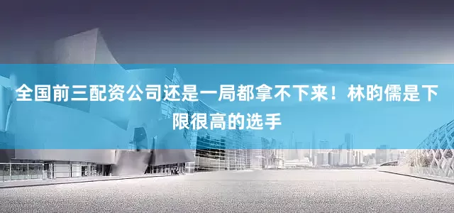 全国前三配资公司还是一局都拿不下来!林昀儒是下限很高的选手