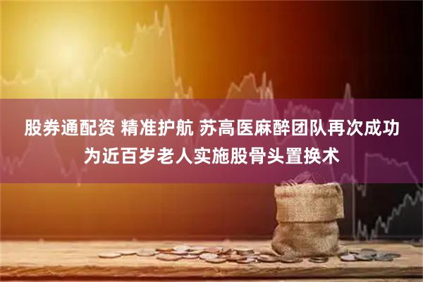 股券通配资 精准护航 苏高医麻醉团队再次成功为近百岁老人实施股骨头置换术