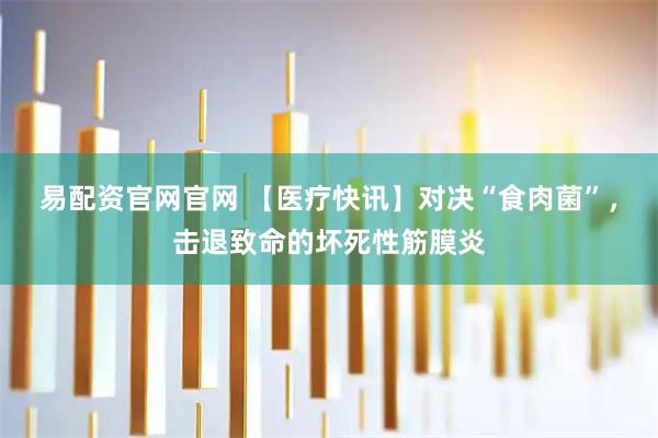 易配资官网官网 【医疗快讯】对决“食肉菌”，击退致命的坏死性筋膜炎