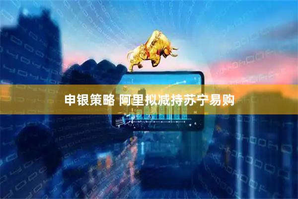 申银策略 阿里拟减持苏宁易购
