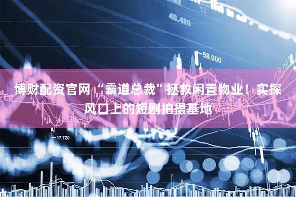 博财配资官网 “霸道总裁”拯救闲置物业！实探风口上的短剧拍摄基地