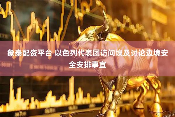 象泰配资平台 以色列代表团访问埃及讨论边境安全安排事宜
