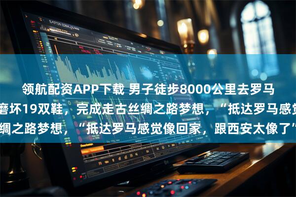 领航配资APP下载 男子徒步8000公里去罗马：两年花了约20万元，磨坏19双鞋，完成走古丝绸之路梦想，“抵达罗马感觉像回家，跟西安太像了”
