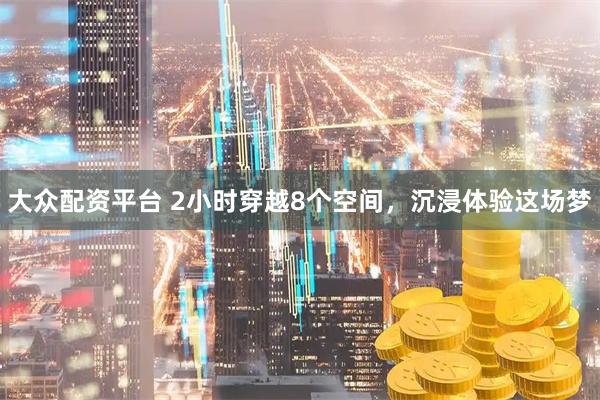 大众配资平台 2小时穿越8个空间，沉浸体验这场梦