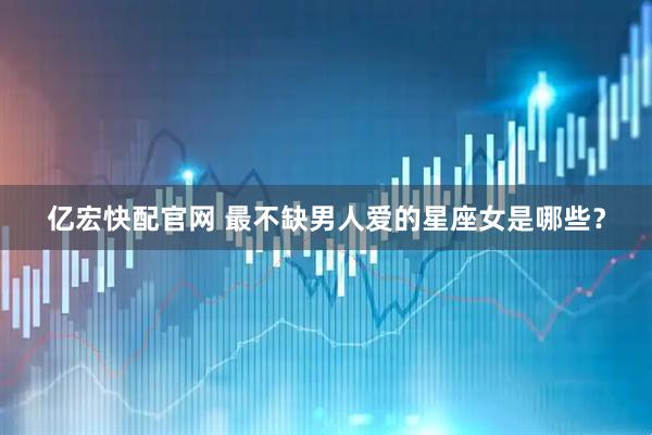 亿宏快配官网 最不缺男人爱的星座女是哪些？