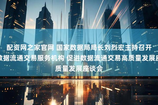 配资网之家官网 国家数据局局长刘烈宏主持召开培育数据流通交易服务机构 促进数据流通交易高质量发展座谈会