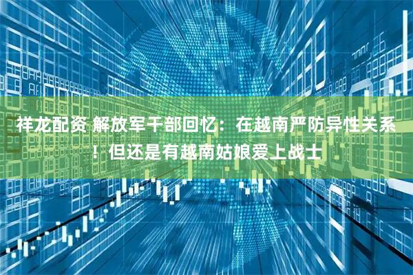 祥龙配资 解放军干部回忆：在越南严防异性关系！但还是有越南姑娘爱上战士