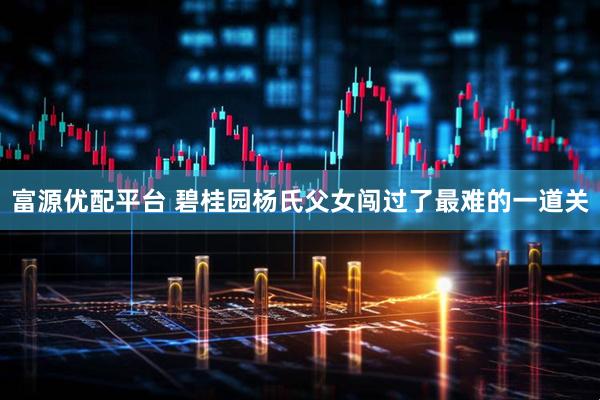 富源优配平台 碧桂园杨氏父女闯过了最难的一道关