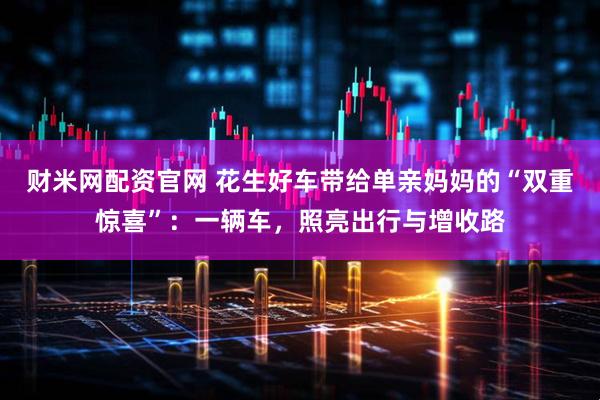 财米网配资官网 花生好车带给单亲妈妈的“双重惊喜”：一辆车，照亮出行与增收路