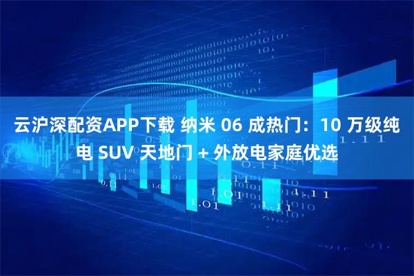 云沪深配资APP下载 纳米 06 成热门：10 万级纯电 SUV 天地门 + 外放电家庭优选