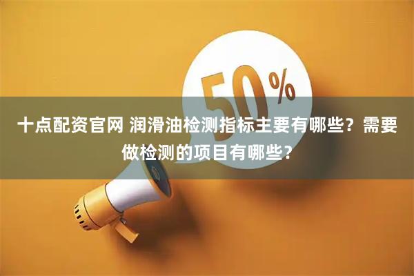 十点配资官网 润滑油检测指标主要有哪些？需要做检测的项目有哪些？