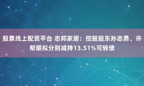 股票线上配资平台 志邦家居：控股股东孙志勇、许帮顺拟分别减持13.51%可转债