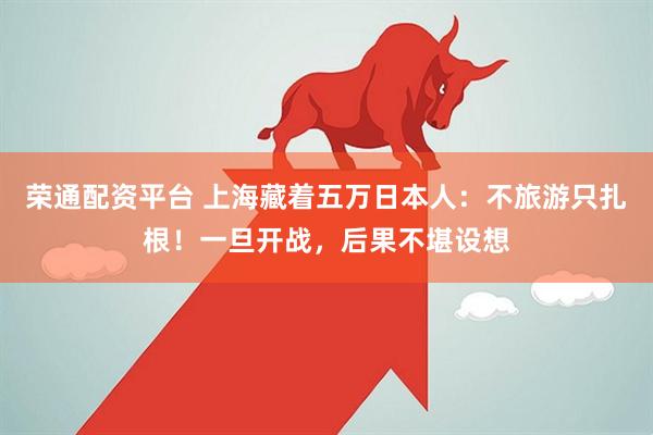 荣通配资平台 上海藏着五万日本人：不旅游只扎根！一旦开战，后果不堪设想