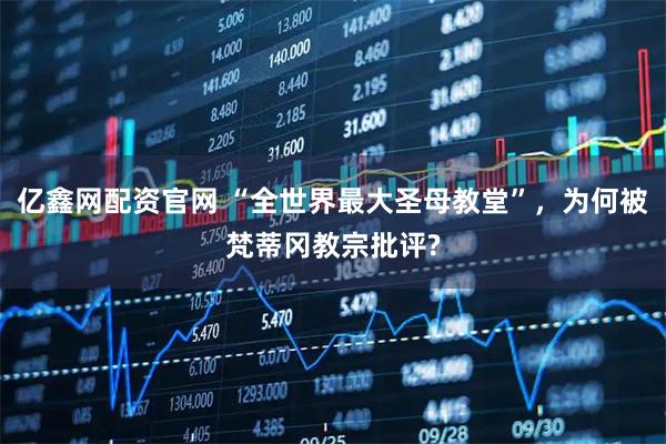 亿鑫网配资官网 “全世界最大圣母教堂”，为何被梵蒂冈教宗批评?