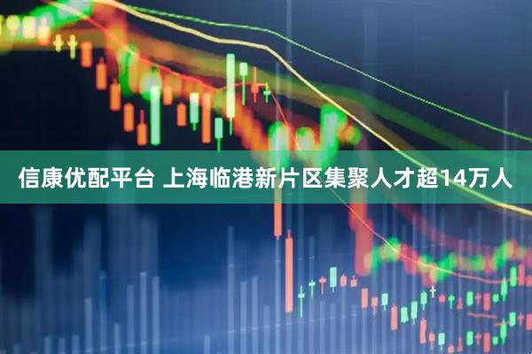 信康优配平台 上海临港新片区集聚人才超14万人