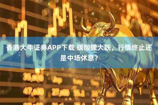 香港大牛证券APP下载 碳酸锂大跌，行情终止还是中场休息？