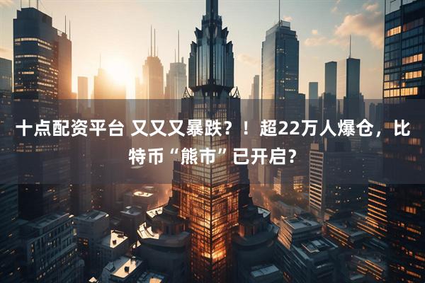 十点配资平台 又又又暴跌？！超22万人爆仓，比特币“熊市”已开启？
