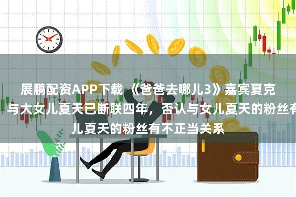 展鹏配资APP下载 《爸爸去哪儿3》嘉宾夏克立宣布生女，与大女儿夏天已断联四年，否认与女儿夏天的粉丝有不正当关系