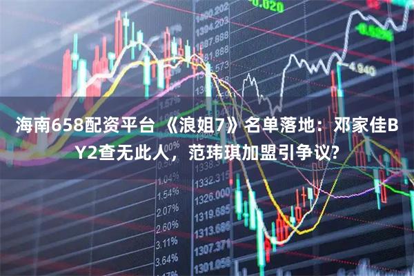 海南658配资平台 《浪姐7》名单落地：邓家佳BY2查无此人，范玮琪加盟引争议?