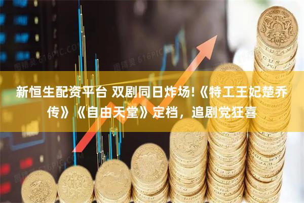 新恒生配资平台 双剧同日炸场!《特工王妃楚乔传》《自由天堂》定档，追剧党狂喜