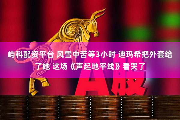 屿科配资平台 风雪中苦等3小时 迪玛希把外套给了她 这场《声起地平线》看哭了