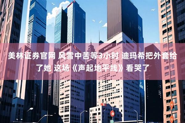 美林证券官网 风雪中苦等3小时 迪玛希把外套给了她 这场《声起地平线》看哭了