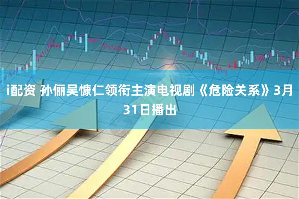 i配资 孙俪吴慷仁领衔主演电视剧《危险关系》3月31日播出