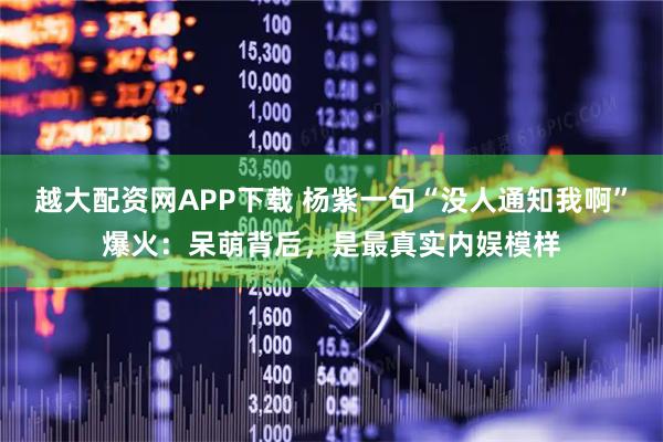 越大配资网APP下载 杨紫一句“没人通知我啊”爆火：呆萌背后，是最真实内娱模样