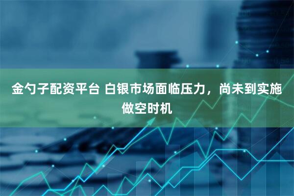 金勺子配资平台 白银市场面临压力，尚未到实施做空时机