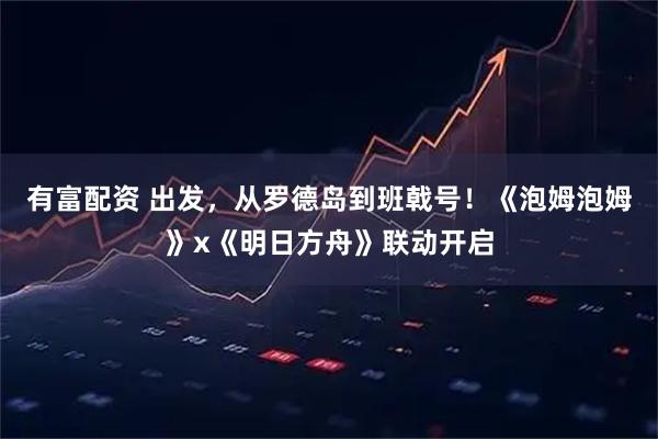 有富配资 出发，从罗德岛到班戟号！《泡姆泡姆》x《明日方舟》联动开启