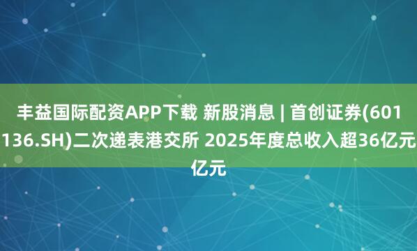 丰益国际配资APP下载 新股消息 | 首创证券(601136.SH)二次递表港交所 2025年度总收入超36亿元