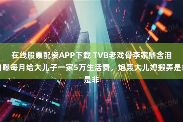 在线股票配资APP下载 TVB老戏骨李家鼎含泪自曝每月给大儿子一家5万生活费，炮轰大儿媳搬弄是非