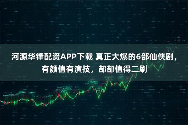 河源华锋配资APP下载 真正大爆的6部仙侠剧，有颜值有演技，部部值得二刷