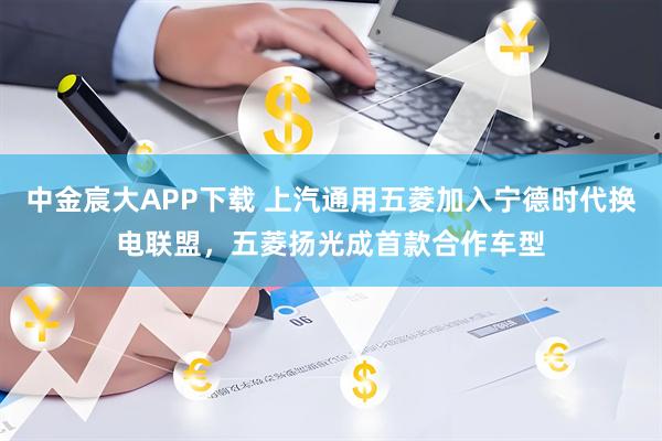 中金宸大APP下载 上汽通用五菱加入宁德时代换电联盟，五菱扬光成首款合作车型