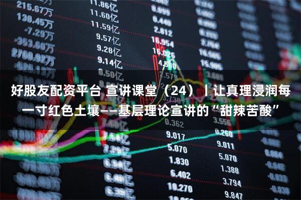 好股友配资平台 宣讲课堂（24）丨让真理浸润每一寸红色土壤——基层理论宣讲的“甜辣苦酸”