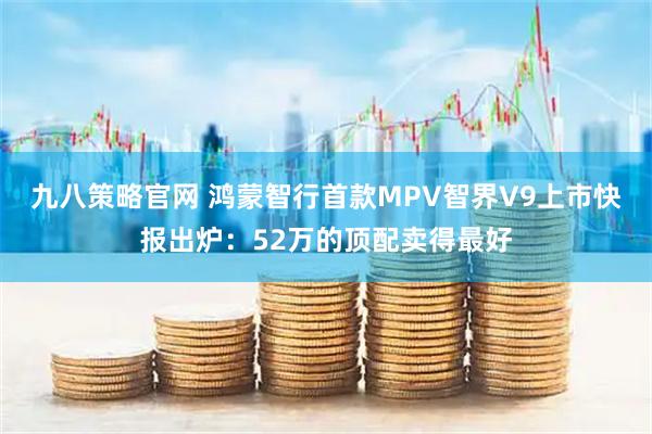 九八策略官网 鸿蒙智行首款MPV智界V9上市快报出炉：52万的顶配卖得最好