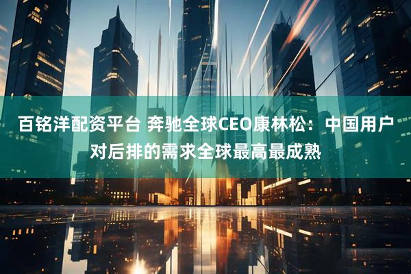 百铭洋配资平台 奔驰全球CEO康林松：中国用户对后排的需求全球最高最成熟