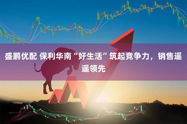 盛鹏优配 保利华南“好生活”筑起竞争力，销售遥遥领先