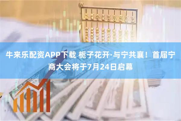 牛来乐配资APP下载 栀子花开·与宁共襄！首届宁商大会将于7月24日启幕